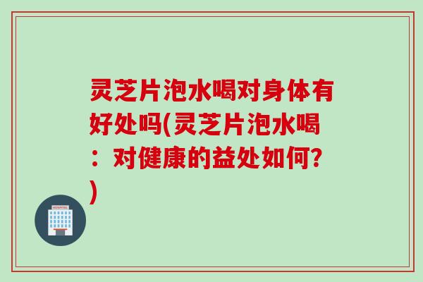 灵芝片泡水喝对身体有好处吗(灵芝片泡水喝：对健康的益处如何？)