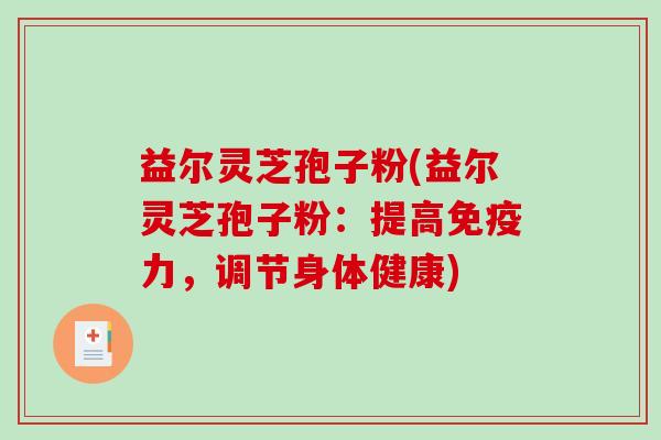 益尔灵芝孢子粉(益尔灵芝孢子粉：提高免疫力，调节身体健康)