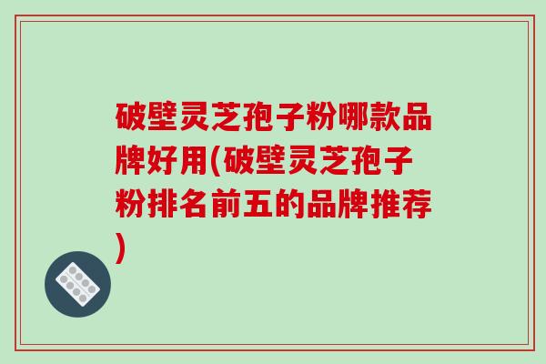 破壁灵芝孢子粉哪款品牌好用(破壁灵芝孢子粉排名前五的品牌推荐)