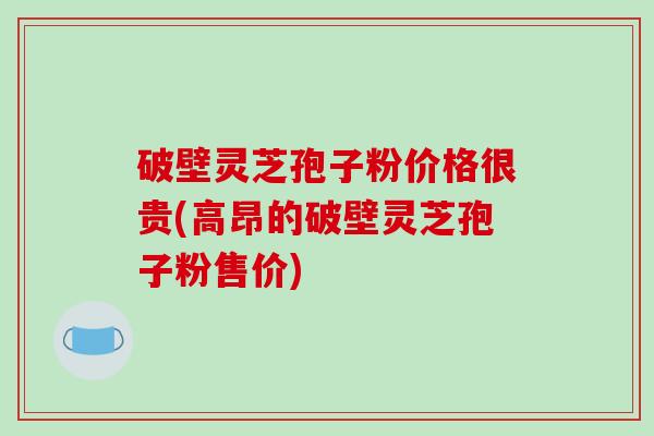 破壁灵芝孢子粉价格很贵(高昂的破壁灵芝孢子粉售价)