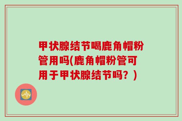 甲状腺结节喝鹿角帽粉管用吗(鹿角帽粉管可用于甲状腺结节吗？)