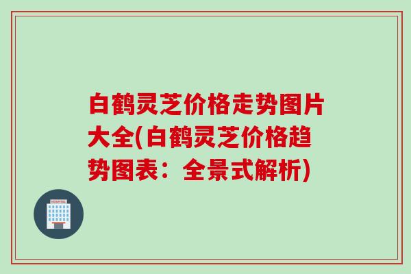 白鹤灵芝价格走势图片大全(白鹤灵芝价格趋势图表：全景式解析)