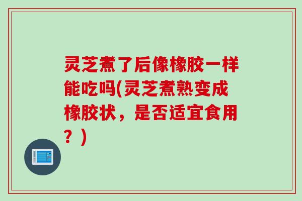 灵芝煮了后像橡胶一样能吃吗(灵芝煮熟变成橡胶状，是否适宜食用？)