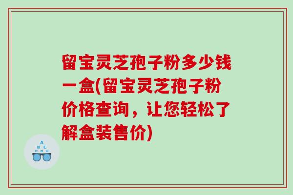 留宝灵芝孢子粉多少钱一盒(留宝灵芝孢子粉价格查询，让您轻松了解盒装售价)