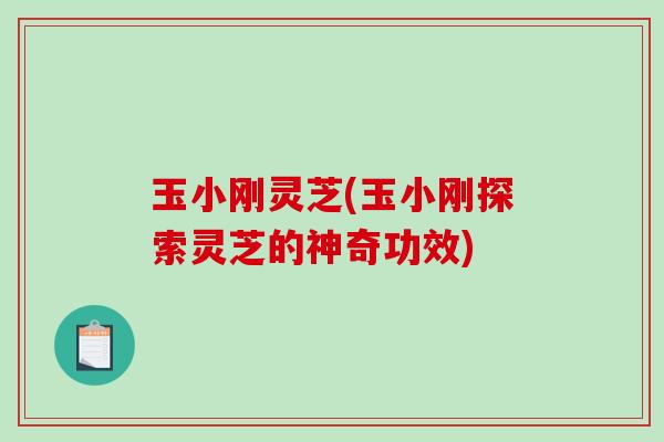 玉小刚灵芝(玉小刚探索灵芝的神奇功效)