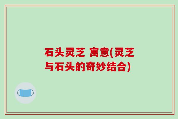 石头灵芝 寓意(灵芝与石头的奇妙结合) 石头灵芝 寓意(灵芝与石头的奇妙结合)