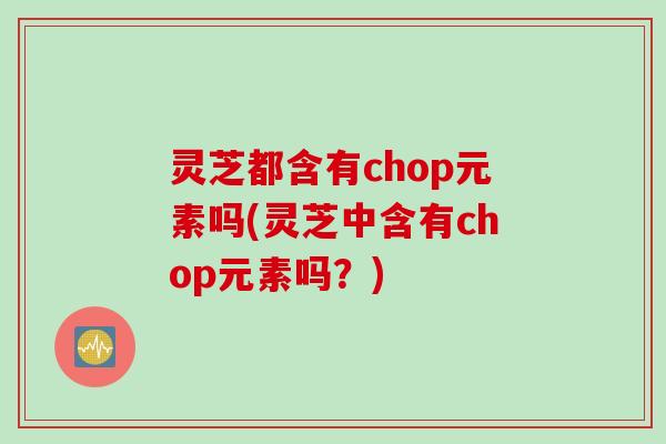 灵芝都含有chop元素吗(灵芝中含有chop元素吗？)