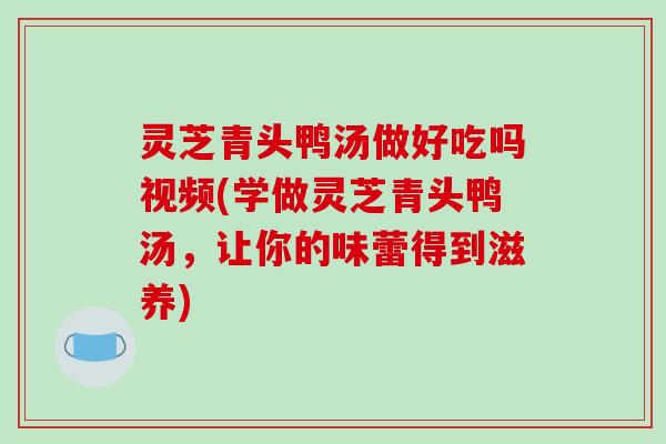 灵芝青头鸭汤做好吃吗视频(学做灵芝青头鸭汤，让你的味蕾得到滋养)