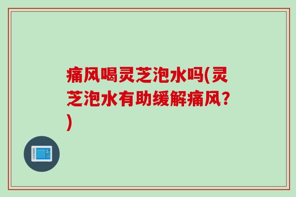 痛风喝灵芝泡水吗(灵芝泡水有助缓解痛风？)