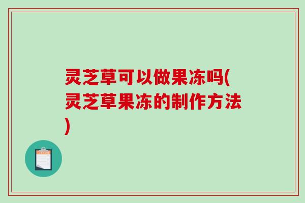 灵芝草可以做果冻吗(灵芝草果冻的制作方法)