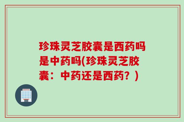 珍珠灵芝胶囊是西药吗是中药吗(珍珠灵芝胶囊：中药还是西药？)
