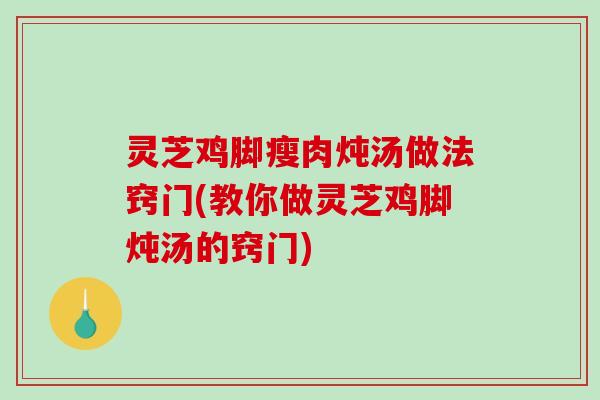 灵芝鸡脚瘦肉炖汤做法窍门(教你做灵芝鸡脚炖汤的窍门)