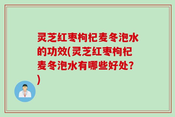灵芝红枣枸杞麦冬泡水的功效(灵芝红枣枸杞麦冬泡水有哪些好处？)