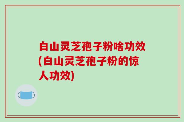 白山灵芝孢子粉啥功效(白山灵芝孢子粉的惊人功效)
