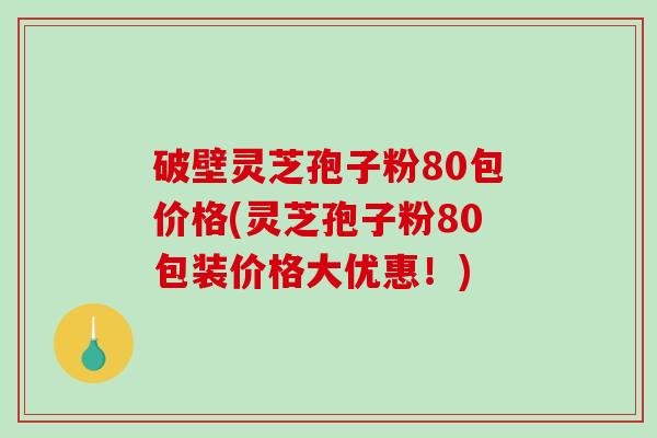 破壁灵芝孢子粉80包价格(灵芝孢子粉80包装价格大优惠！)