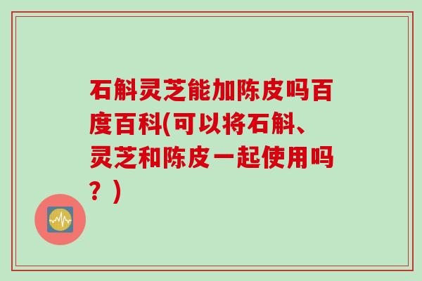 石斛灵芝能加陈皮吗百度百科(可以将石斛、灵芝和陈皮一起使用吗？)