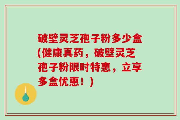 破壁灵芝孢子粉多少盒(健康真药，破壁灵芝孢子粉限时特惠，立享多盒优惠！)