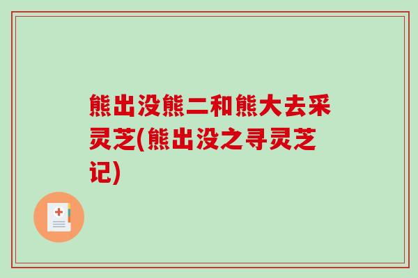 熊出没熊二和熊大去采灵芝(熊出没之寻灵芝记)