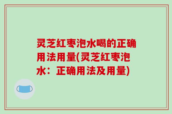 灵芝红枣泡水喝的正确用法用量(灵芝红枣泡水：正确用法及用量)