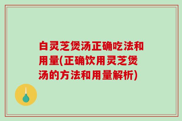 白灵芝煲汤正确吃法和用量(正确饮用灵芝煲汤的方法和用量解析)