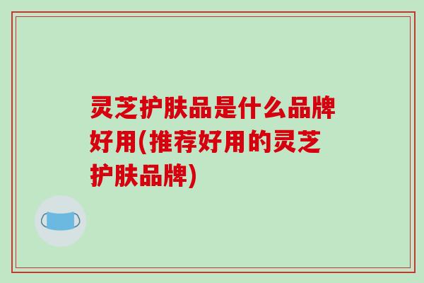 灵芝护肤品是什么品牌好用(推荐好用的灵芝护肤品牌)