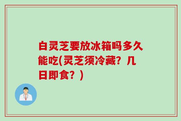 白灵芝要放冰箱吗多久能吃(灵芝须冷藏？几日即食？)