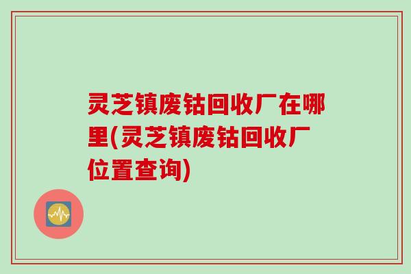 灵芝镇废钴回收厂在哪里(灵芝镇废钴回收厂位置查询)