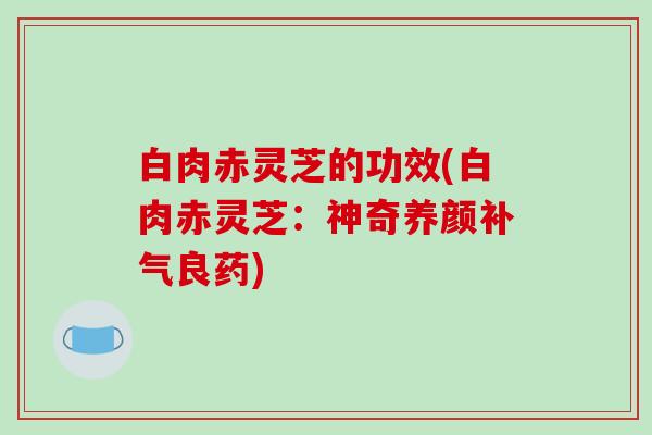 白肉赤灵芝的功效(白肉赤灵芝：神奇养颜补气良药)