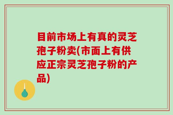 目前市场上有真的灵芝孢子粉卖(市面上有供应正宗灵芝孢子粉的产品)
