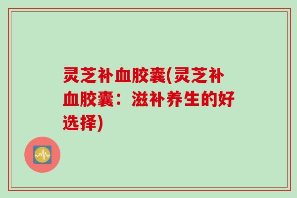 灵芝补血胶囊(灵芝补血胶囊：滋补养生的好选择)