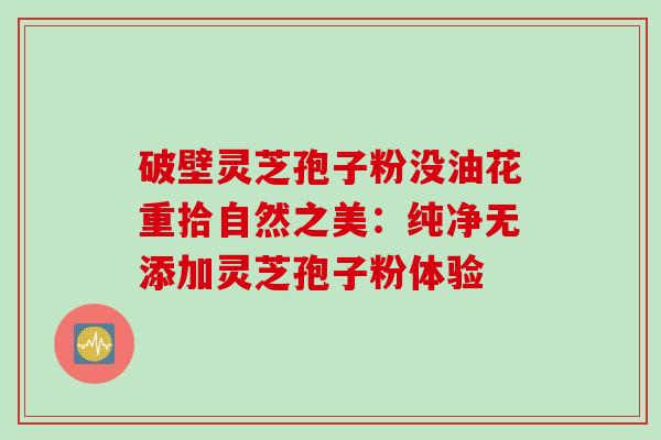 破壁灵芝孢子粉没油花重拾自然之美：纯净无添加灵芝孢子粉体验