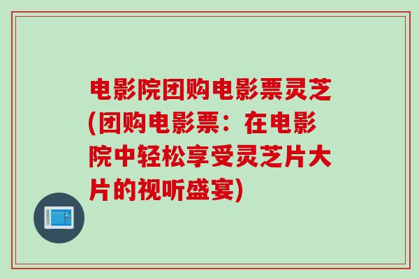 电影院团购电影票灵芝(团购电影票：在电影院中轻松享受灵芝片大片的视听盛宴)