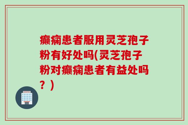 癫痫患者服用灵芝孢子粉有好处吗(灵芝孢子粉对癫痫患者有益处吗？)