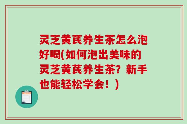 灵芝黄芪养生茶怎么泡好喝(如何泡出美味的灵芝黄芪养生茶？新手也能轻松学会！)