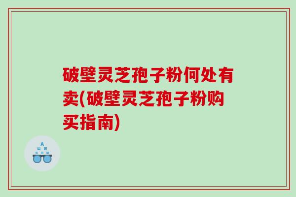 破壁灵芝孢子粉何处有卖(破壁灵芝孢子粉购买指南)