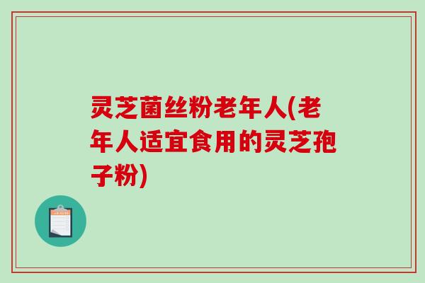 灵芝菌丝粉老年人(老年人适宜食用的灵芝孢子粉)