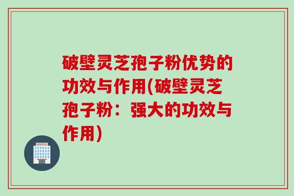 破壁灵芝孢子粉优势的功效与作用(破壁灵芝孢子粉：强大的功效与作用)