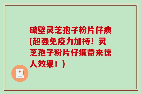 破壁灵芝孢子粉片仔癀(超强免疫力加持！灵芝孢子粉片仔癀带来惊人效果！)