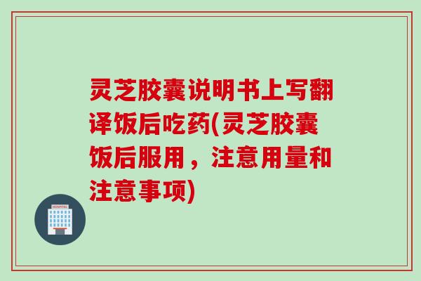 灵芝胶囊说明书上写翻译饭后吃药(灵芝胶囊饭后服用，注意用量和注意事项)