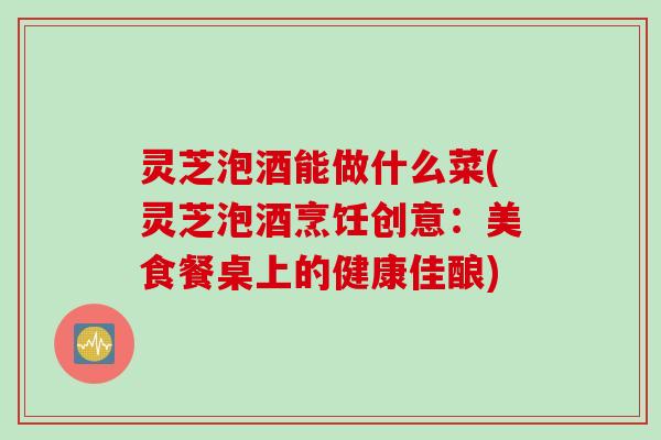 灵芝泡酒能做什么菜(灵芝泡酒烹饪创意：美食餐桌上的健康佳酿)