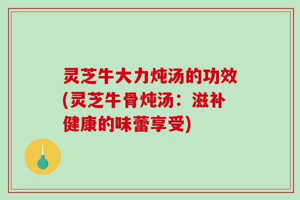 灵芝牛大力炖汤的功效(灵芝牛骨炖汤：滋补健康的味蕾享受)