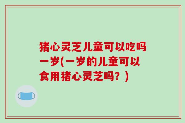 猪心灵芝儿童可以吃吗一岁(一岁的儿童可以食用猪心灵芝吗？)