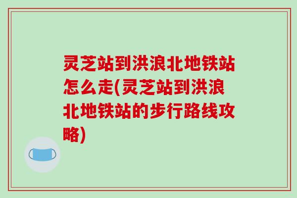 灵芝站到洪浪北地铁站怎么走(灵芝站到洪浪北地铁站的步行路线攻略)