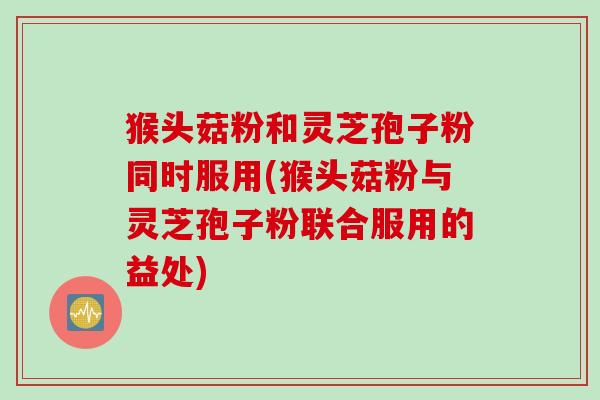 猴头菇粉和灵芝孢子粉同时服用(猴头菇粉与灵芝孢子粉联合服用的益处)
