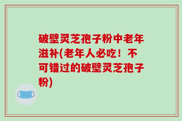 破壁灵芝孢子粉中老年滋补(老年人必吃！不可错过的破壁灵芝孢子粉)