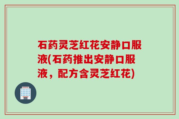 石药灵芝红花安静口服液(石药推出安静口服液，配方含灵芝红花)