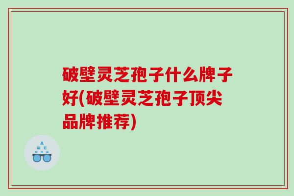 破壁灵芝孢子什么牌子好(破壁灵芝孢子顶尖品牌推荐)