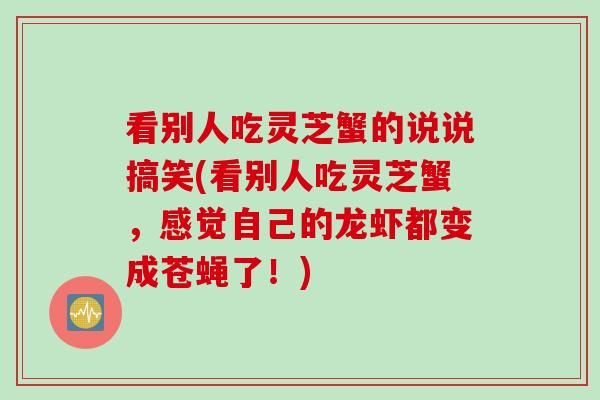 看别人吃灵芝蟹的说说搞笑(看别人吃灵芝蟹，感觉自己的龙虾都变成苍蝇了！)