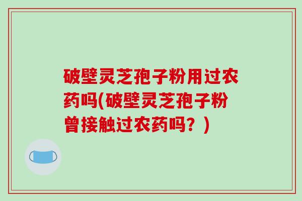 破壁灵芝孢子粉用过农药吗(破壁灵芝孢子粉曾接触过农药吗？)