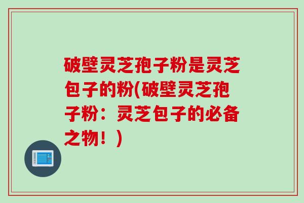 破壁灵芝孢子粉是灵芝包子的粉(破壁灵芝孢子粉：灵芝包子的必备之物！)